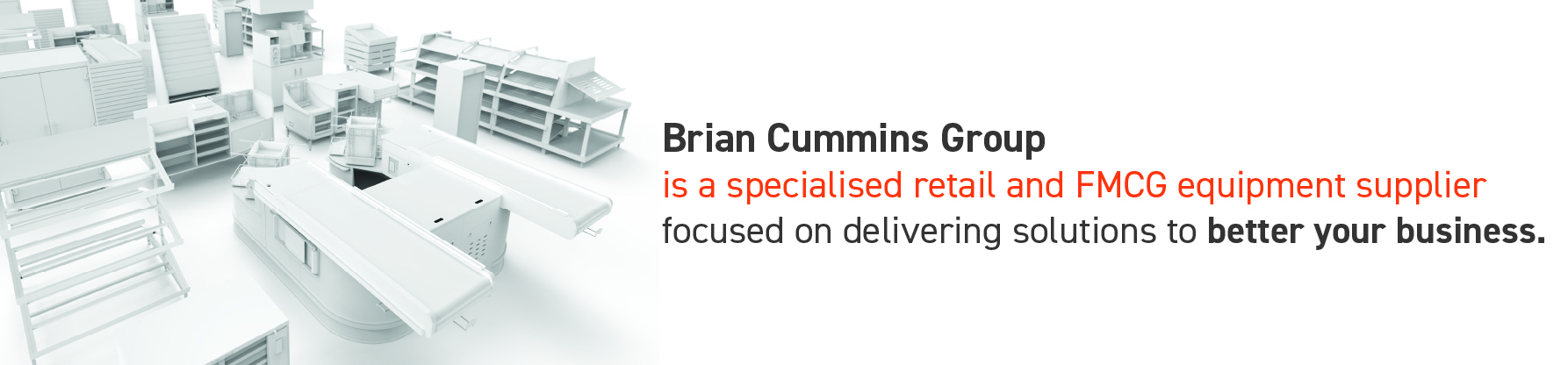 Brian Cummins Group  is a specialised retail and FMCG equipment supplier  focused on delivering solutions to better your business. 